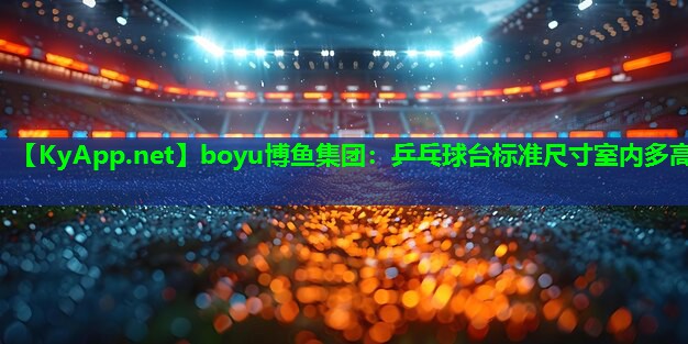 boyu博鱼集团：乒乓球台标准尺寸室内多高